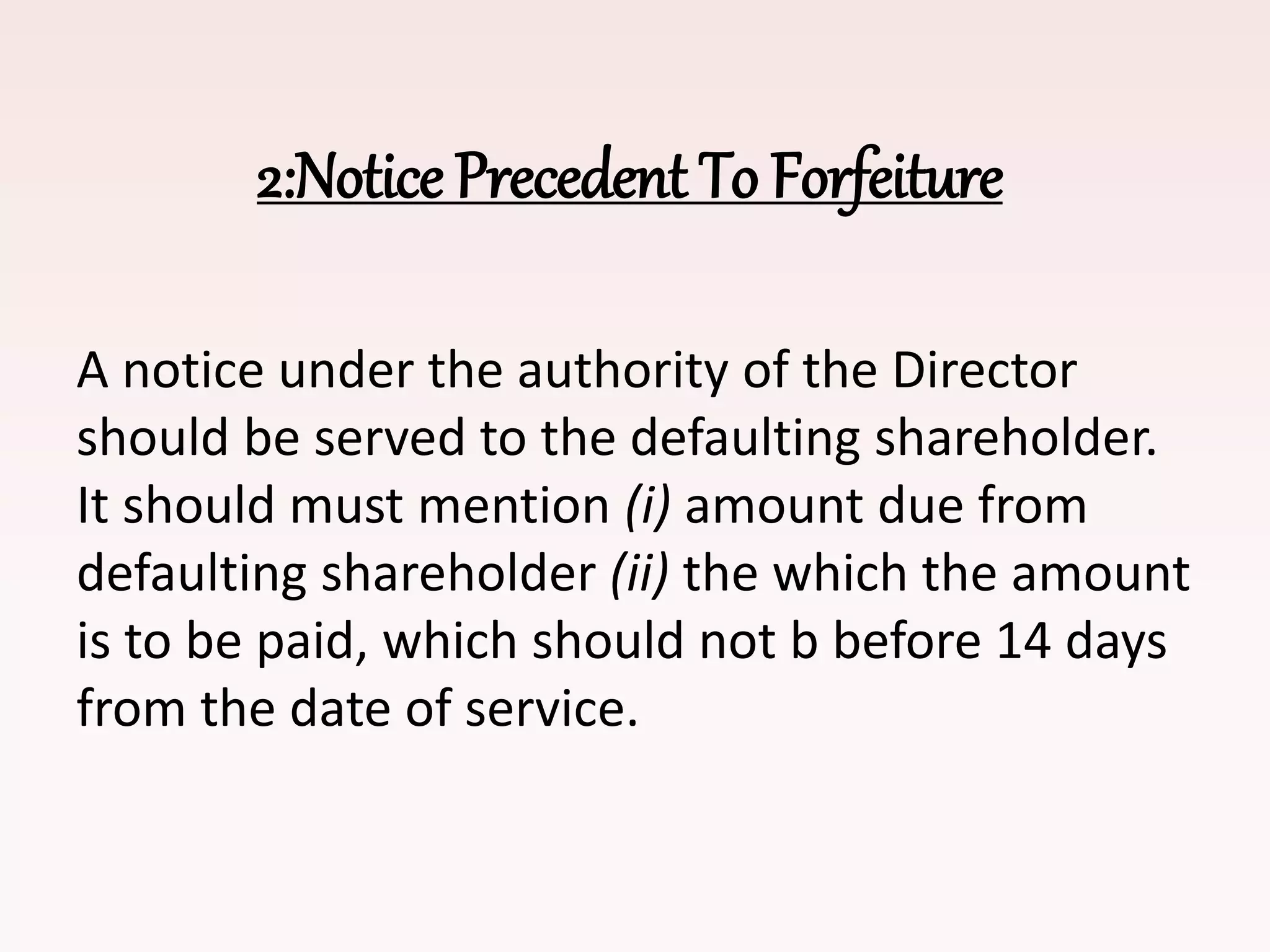 2:Notice Precedent To Forfeiture
A notice under the authority of the Director
should be served to the defaulting shareholder.
It should must mention (i) amount due from
defaulting shareholder (ii) the which the amount
is to be paid, which should not b before 14 days
from the date of service.
 