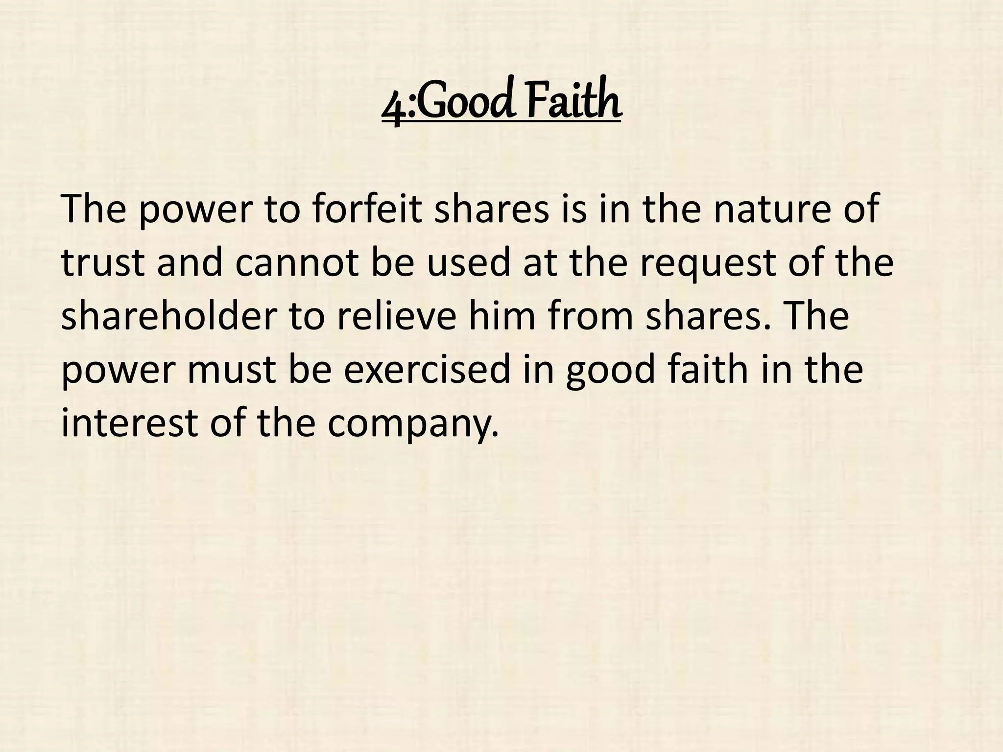 4:Good Faith
The power to forfeit shares is in the nature of
trust and cannot be used at the request of the
shareholder to relieve him from shares. The
power must be exercised in good faith in the
interest of the company.
 