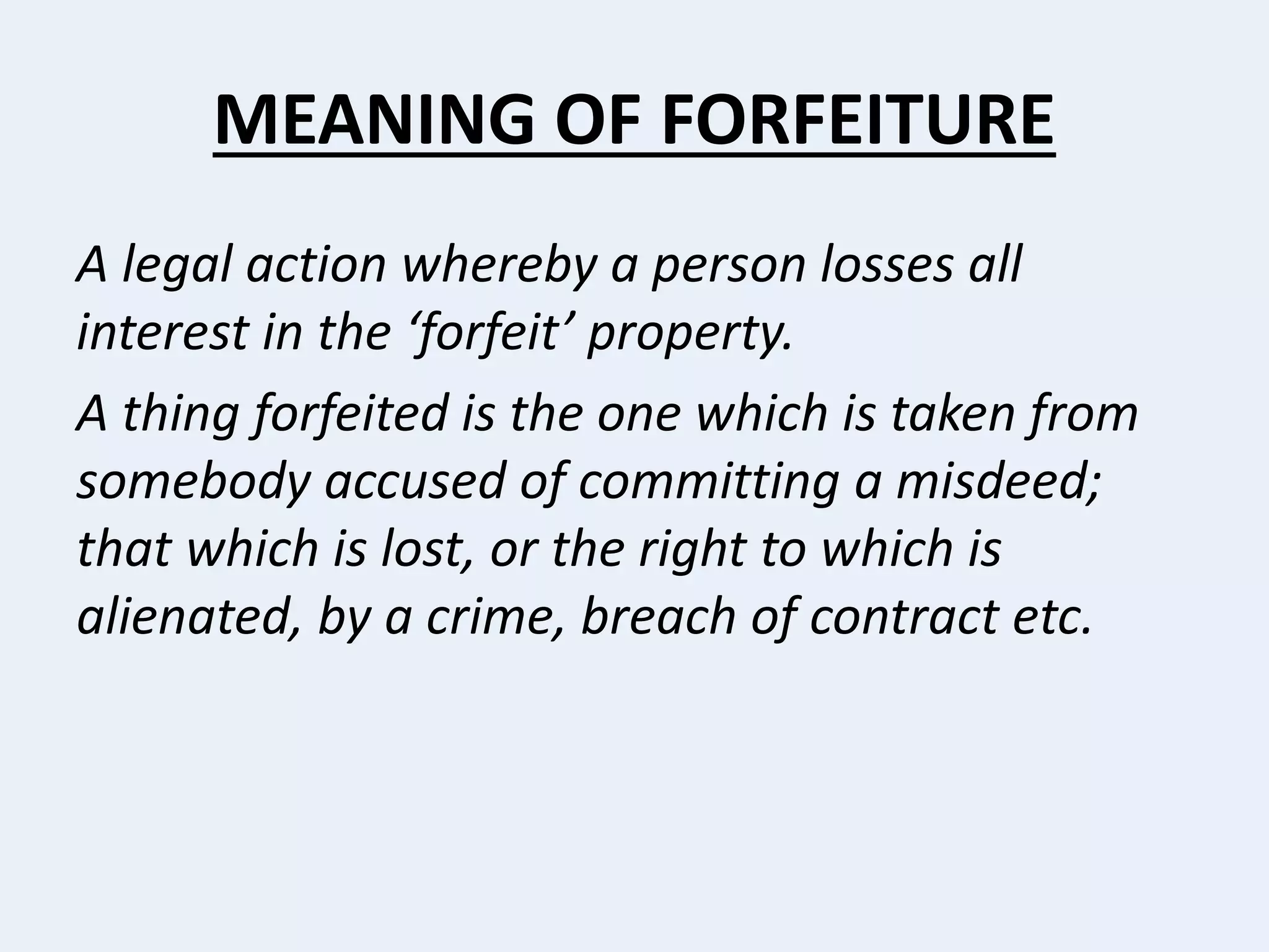 MEANING OF FORFEITURE
A legal action whereby a person losses all
interest in the ‘forfeit’ property.
A thing forfeited is the one which is taken from
somebody accused of committing a misdeed;
that which is lost, or the right to which is
alienated, by a crime, breach of contract etc.
 