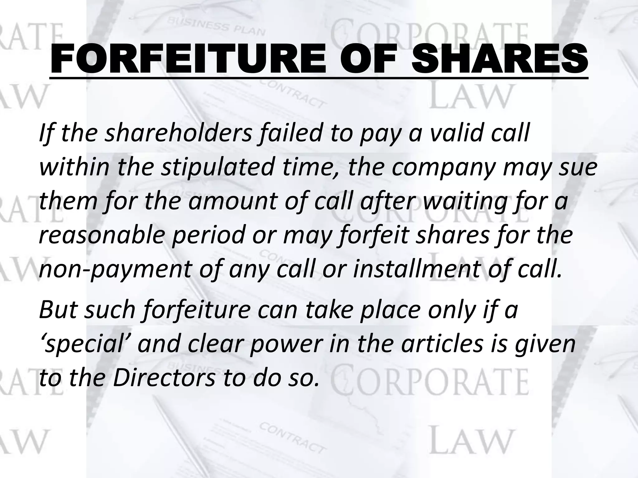 FORFEITURE OF SHARES
If the shareholders failed to pay a valid call
within the stipulated time, the company may sue
them for the amount of call after waiting for a
reasonable period or may forfeit shares for the
non-payment of any call or installment of call.
But such forfeiture can take place only if a
‘special’ and clear power in the articles is given
to the Directors to do so.
 
