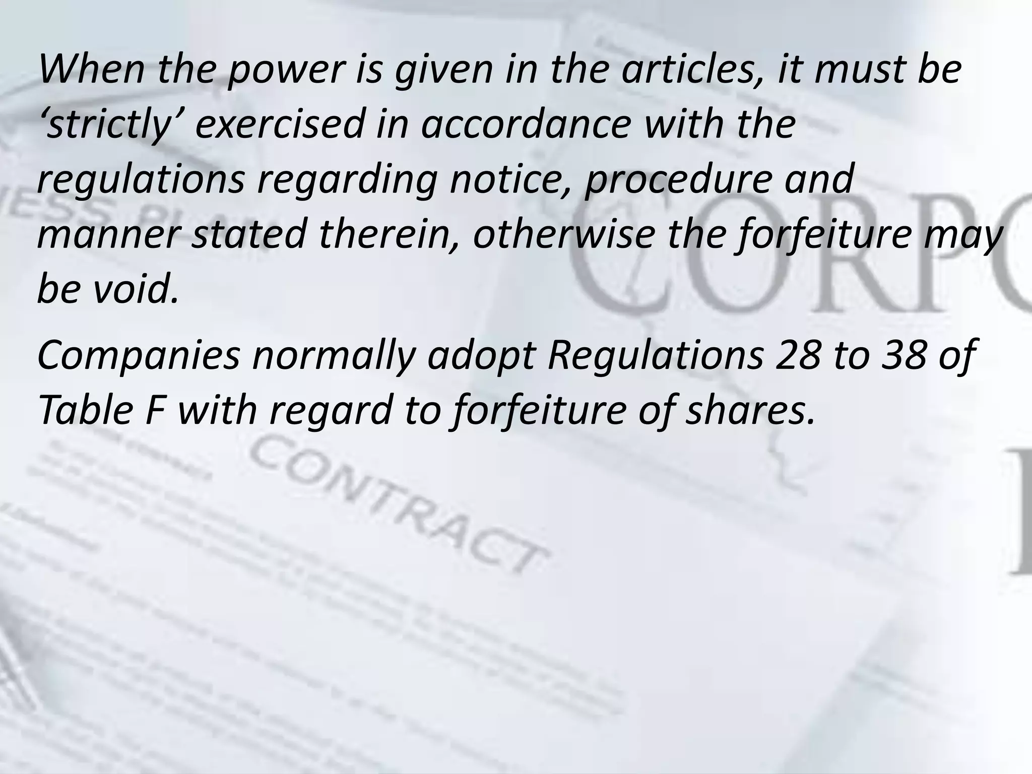 When the power is given in the articles, it must be
‘strictly’ exercised in accordance with the
regulations regarding notice, procedure and
manner stated therein, otherwise the forfeiture may
be void.
Companies normally adopt Regulations 28 to 38 of
Table F with regard to forfeiture of shares.
 