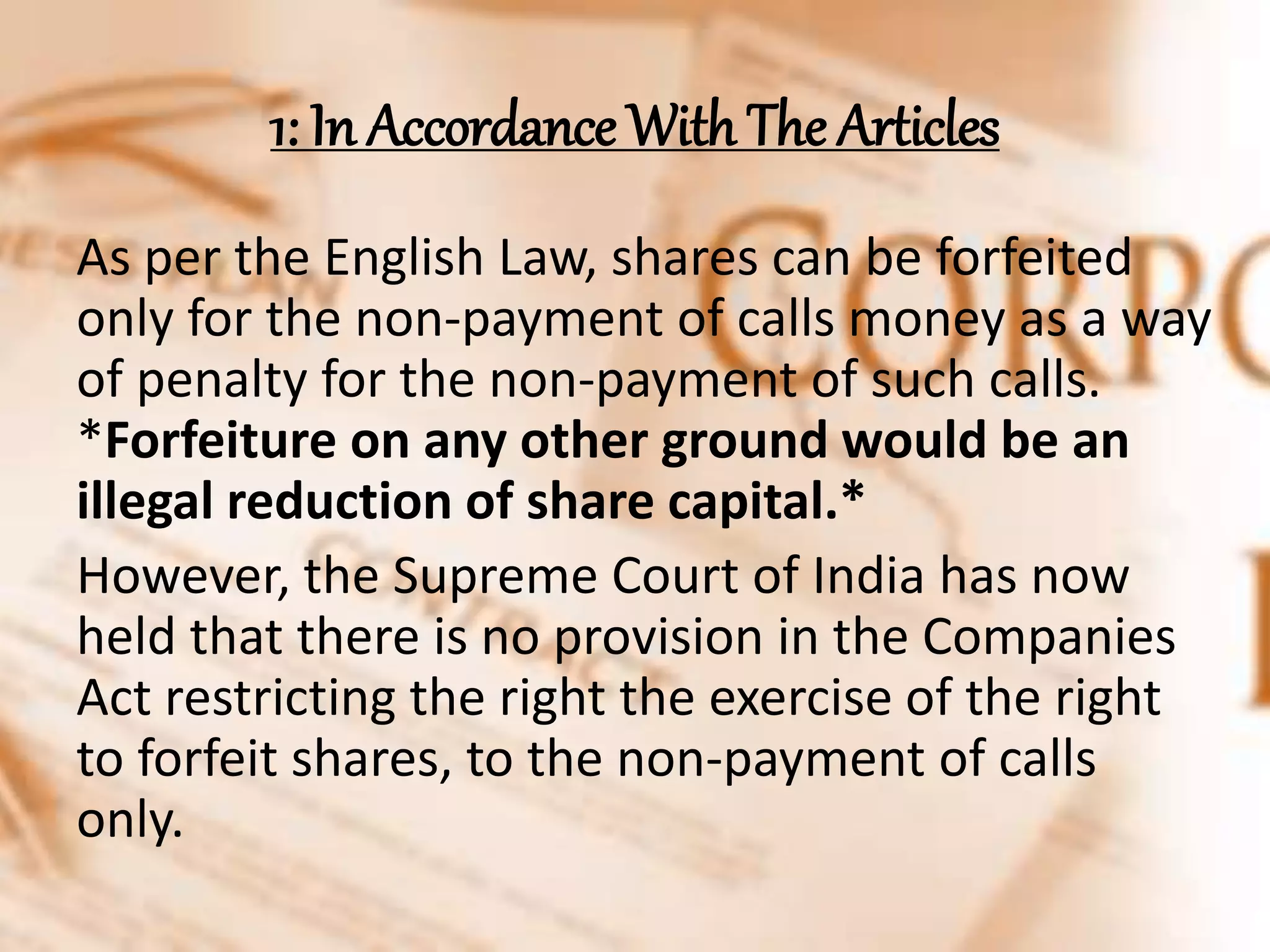 1: In Accordance With The Articles
As per the English Law, shares can be forfeited
only for the non-payment of calls money as a way
of penalty for the non-payment of such calls.
*Forfeiture on any other ground would be an
illegal reduction of share capital.*
However, the Supreme Court of India has now
held that there is no provision in the Companies
Act restricting the right the exercise of the right
to forfeit shares, to the non-payment of calls
only.
 