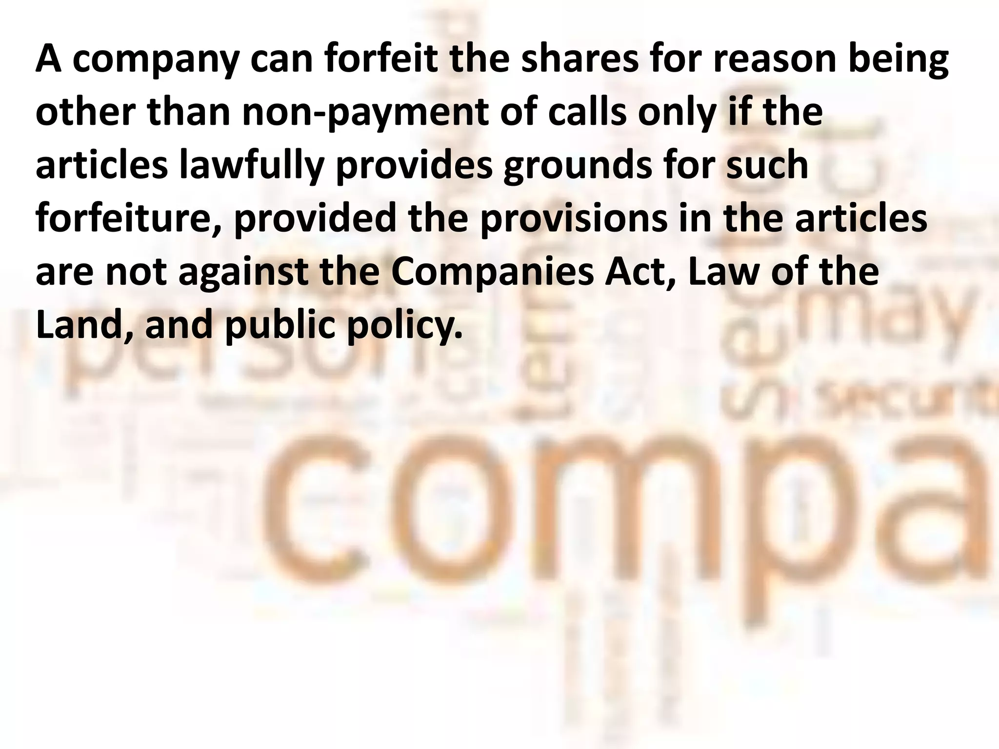 A company can forfeit the shares for reason being
other than non-payment of calls only if the
articles lawfully provides grounds for such
forfeiture, provided the provisions in the articles
are not against the Companies Act, Law of the
Land, and public policy.
 
