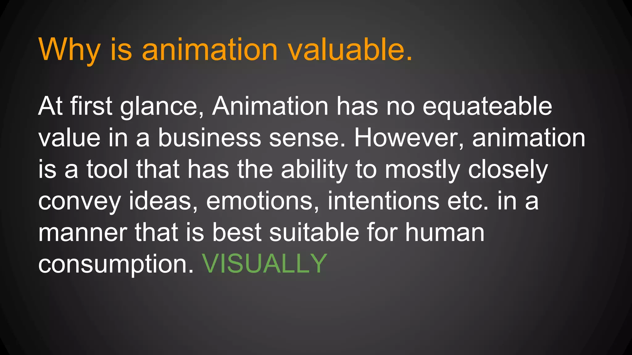 Why is animation valuable.
At first glance, Animation has no equateable
value in a business sense. However, animation
is a tool that has the ability to mostly closely
convey ideas, emotions, intentions etc. in a
manner that is best suitable for human
consumption. VISUALLY
 