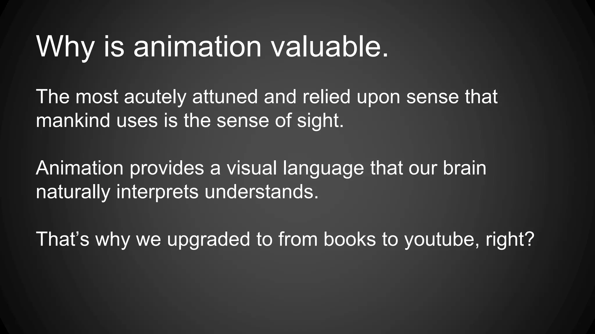 Why is animation valuable.
The most acutely attuned and relied upon sense that
mankind uses is the sense of sight.
Animation provides a visual language that our brain
naturally interprets understands.
That’s why we upgraded to from books to youtube, right?
 