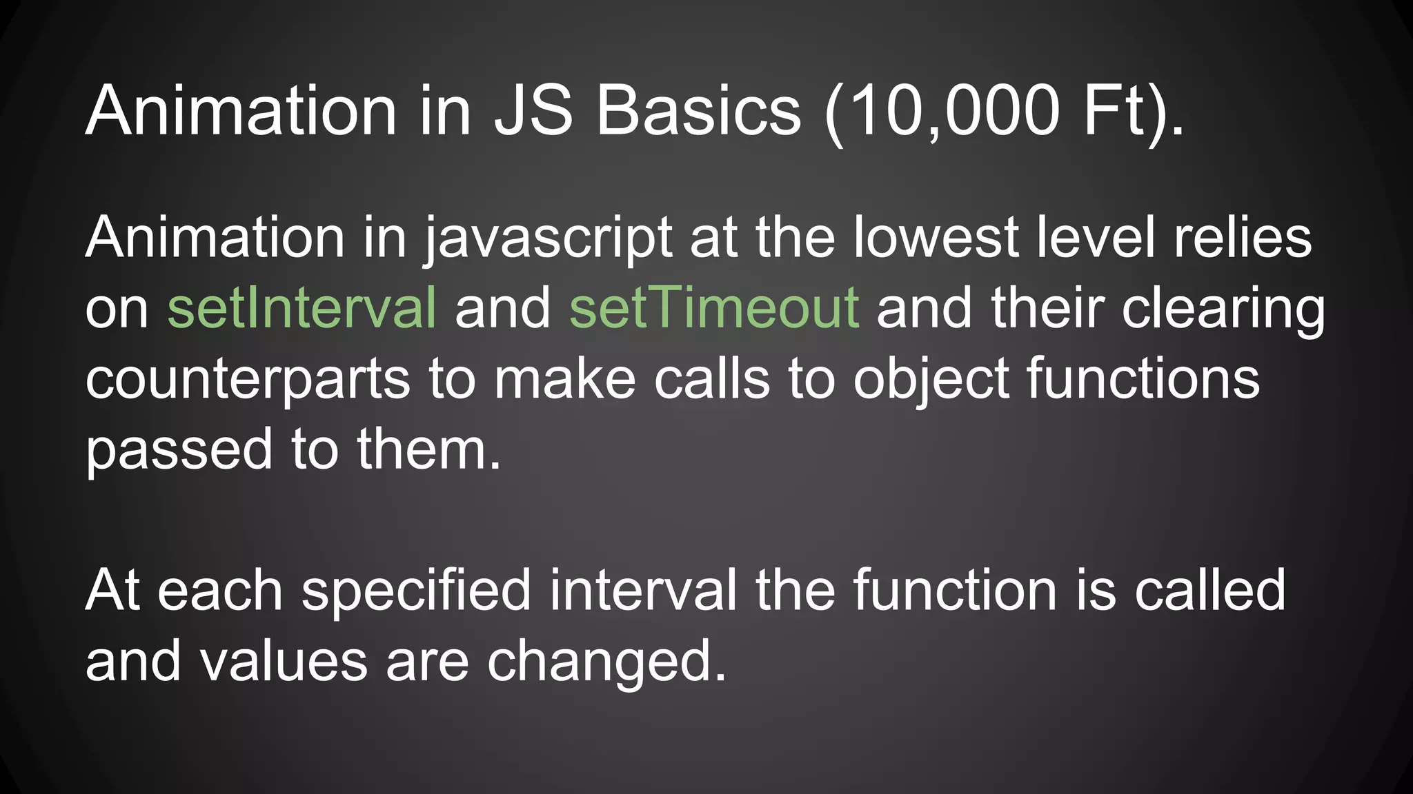 Animation in JS Basics (10,000 Ft).
Animation in javascript at the lowest level relies
on setInterval and setTimeout and their clearing
counterparts to make calls to object functions
passed to them.
At each specified interval the function is called
and values are changed.
 