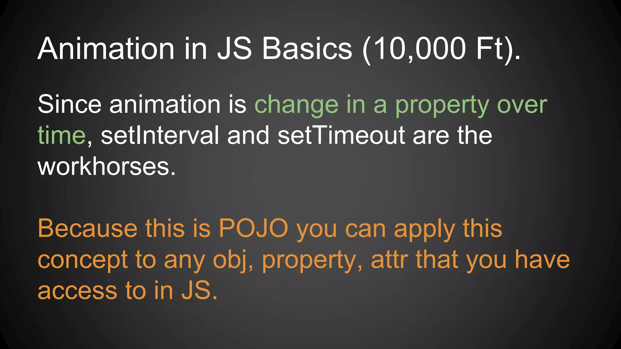 Animation in JS Basics (10,000 Ft).
Since animation is change in a property over
time, setInterval and setTimeout are the
workhorses.
Because this is POJO you can apply this
concept to any obj, property, attr that you have
access to in JS.
 
