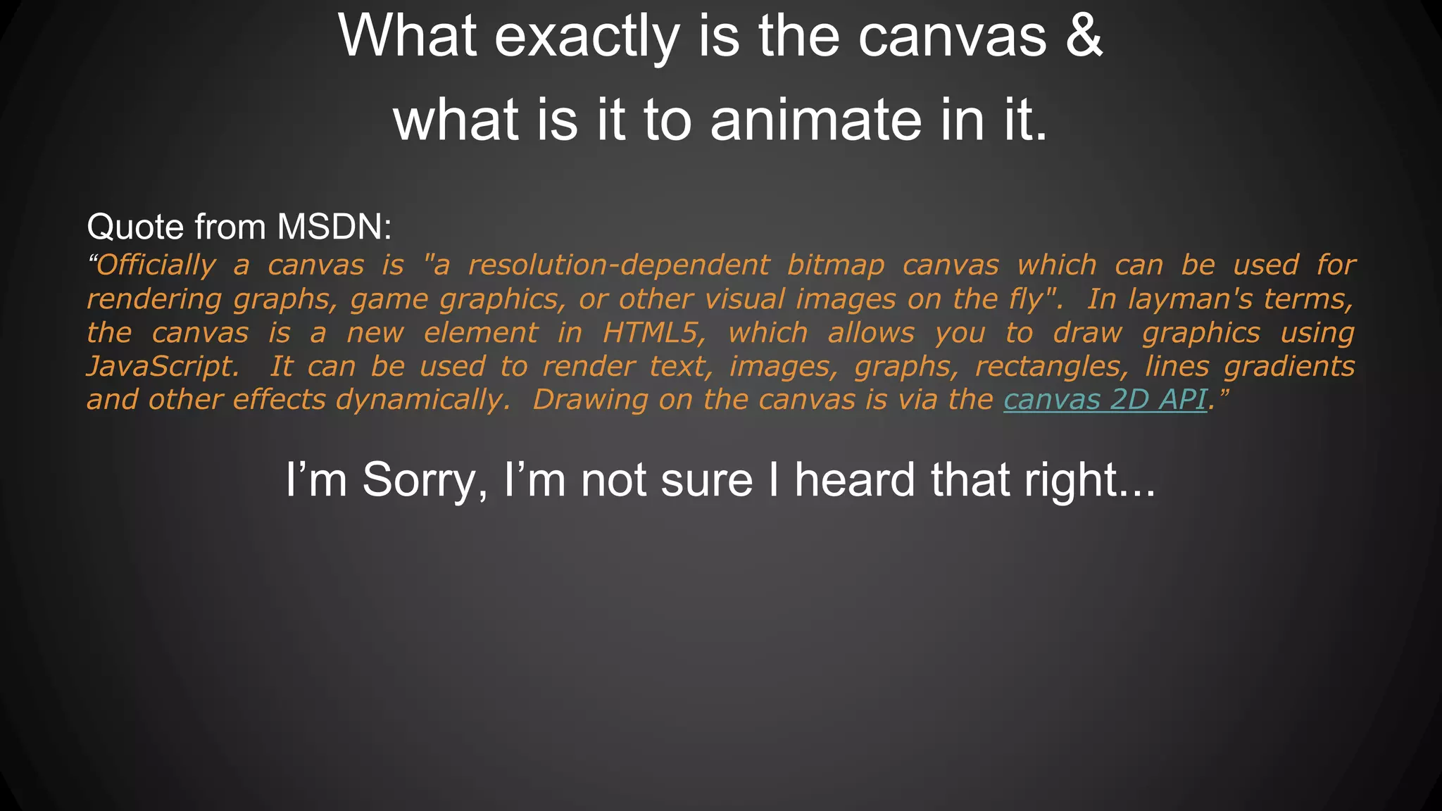 What exactly is the canvas &
what is it to animate in it.
Quote from MSDN:
“Officially a canvas is "a resolution-dependent bitmap canvas which can be used for
rendering graphs, game graphics, or other visual images on the fly". In layman's terms,
the canvas is a new element in HTML5, which allows you to draw graphics using
JavaScript. It can be used to render text, images, graphs, rectangles, lines gradients
and other effects dynamically. Drawing on the canvas is via the canvas 2D API.”
I’m Sorry, I’m not sure I heard that right...
 
