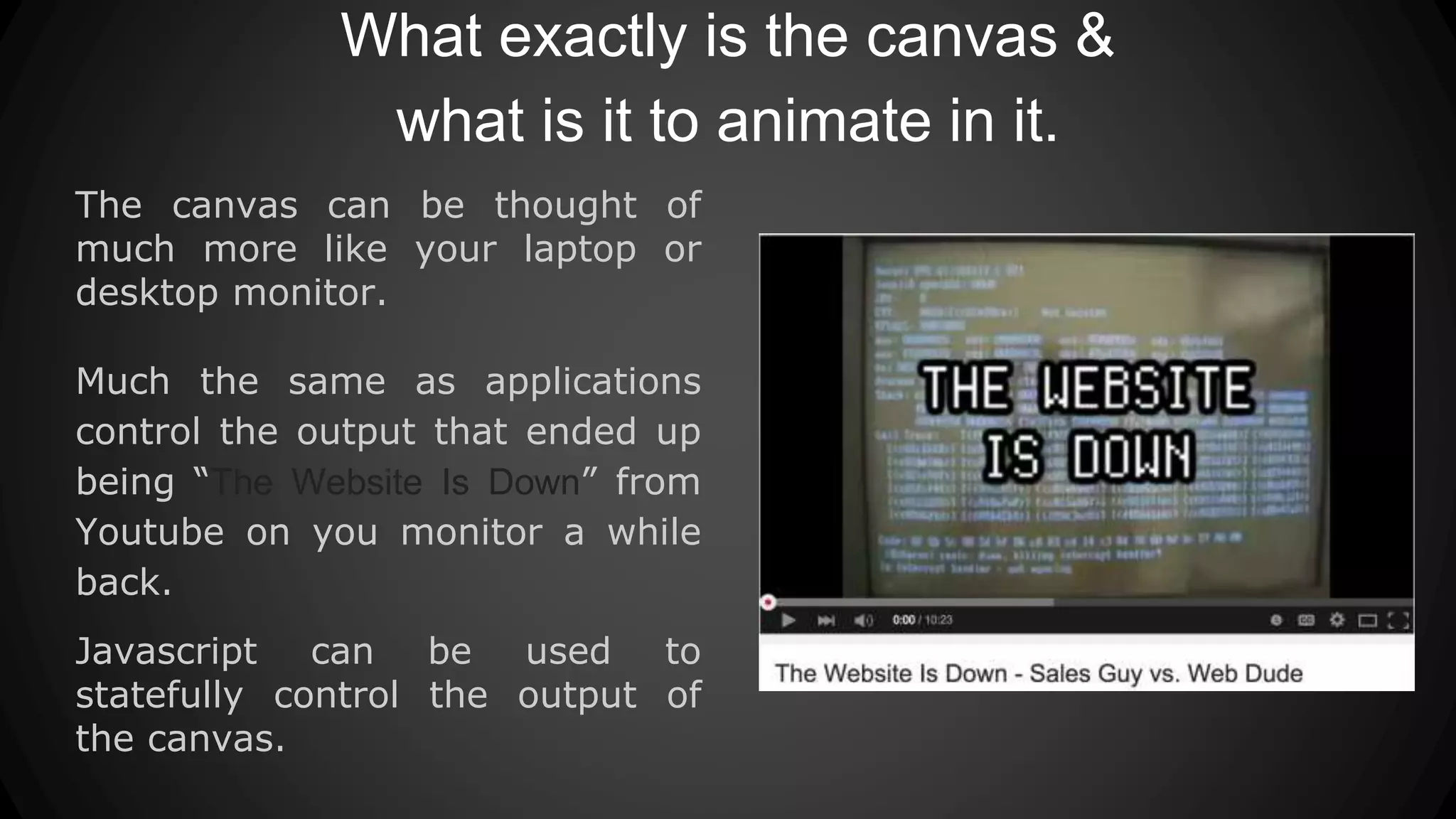 What exactly is the canvas &
what is it to animate in it.
The canvas can be thought of
much more like your laptop or
desktop monitor.
Much the same as applications
control the output that ended up
being “The Website Is Down” from
Youtube on you monitor a while
back.
Javascript can be used to
statefully control the output of
the canvas.
 