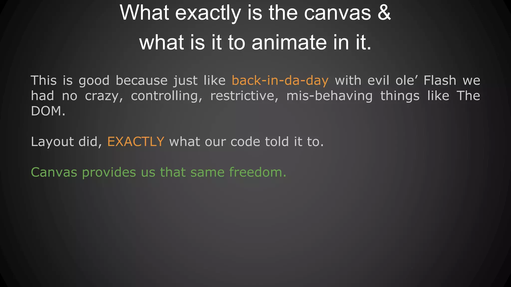 What exactly is the canvas &
what is it to animate in it.
This is good because just like back-in-da-day with evil ole’ Flash we
had no crazy, controlling, restrictive, mis-behaving things like The
DOM.
Layout did, EXACTLY what our code told it to.
Canvas provides us that same freedom.
 