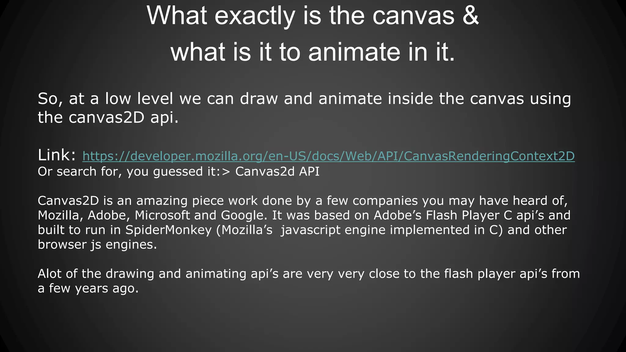 What exactly is the canvas &
what is it to animate in it.
So, at a low level we can draw and animate inside the canvas using
the canvas2D api.
Link: https://developer.mozilla.org/en-US/docs/Web/API/CanvasRenderingContext2D
Or search for, you guessed it:> Canvas2d API
Canvas2D is an amazing piece work done by a few companies you may have heard of,
Mozilla, Adobe, Microsoft and Google. It was based on Adobe’s Flash Player C api’s and
built to run in SpiderMonkey (Mozilla’s javascript engine implemented in C) and other
browser js engines.
Alot of the drawing and animating api’s are very very close to the flash player api’s from
a few years ago.
 