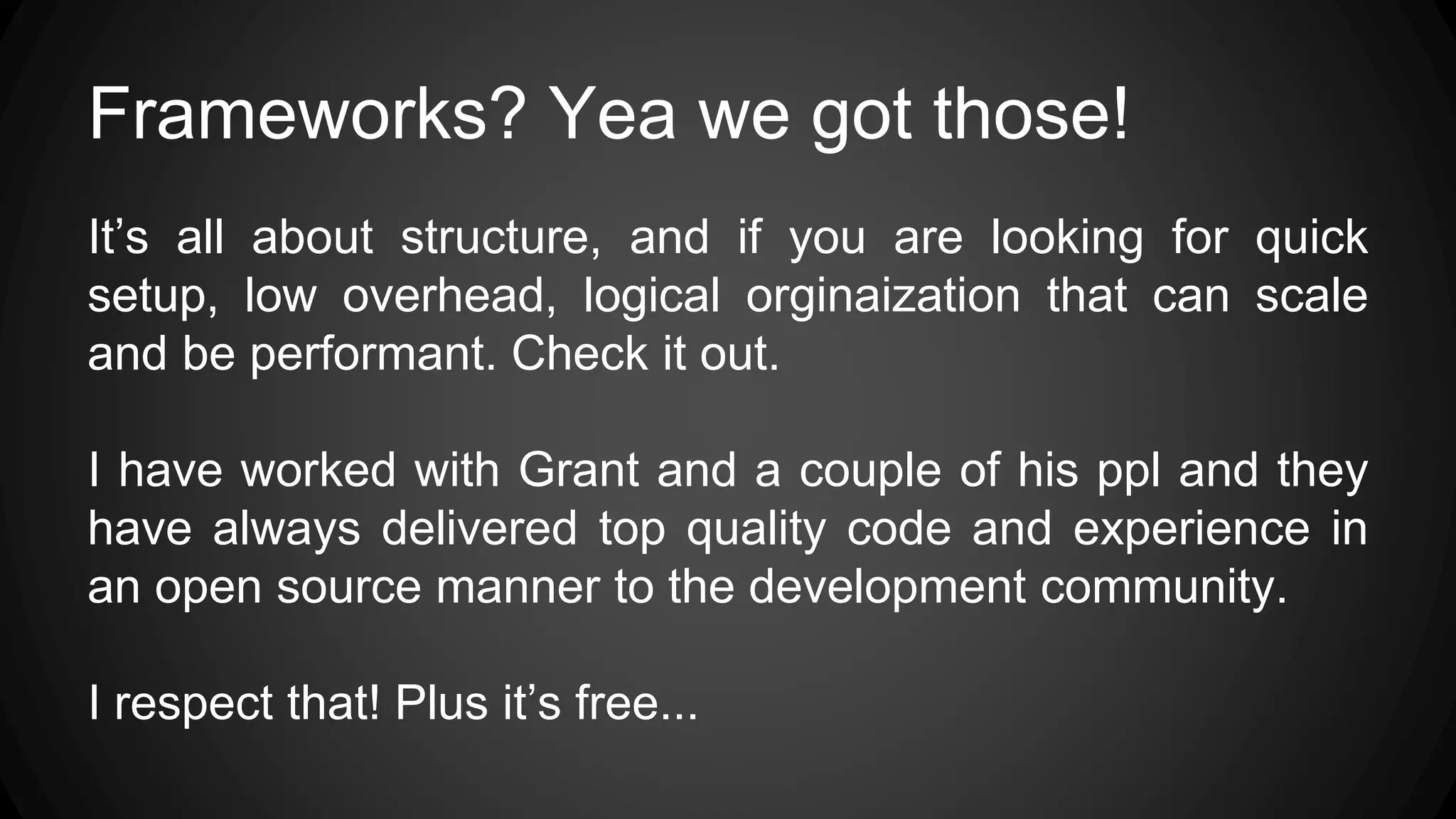 Frameworks? Yea we got those!
It’s all about structure, and if you are looking for quick
setup, low overhead, logical orginaization that can scale
and be performant. Check it out.
I have worked with Grant and a couple of his ppl and they
have always delivered top quality code and experience in
an open source manner to the development community.
I respect that! Plus it’s free...
 