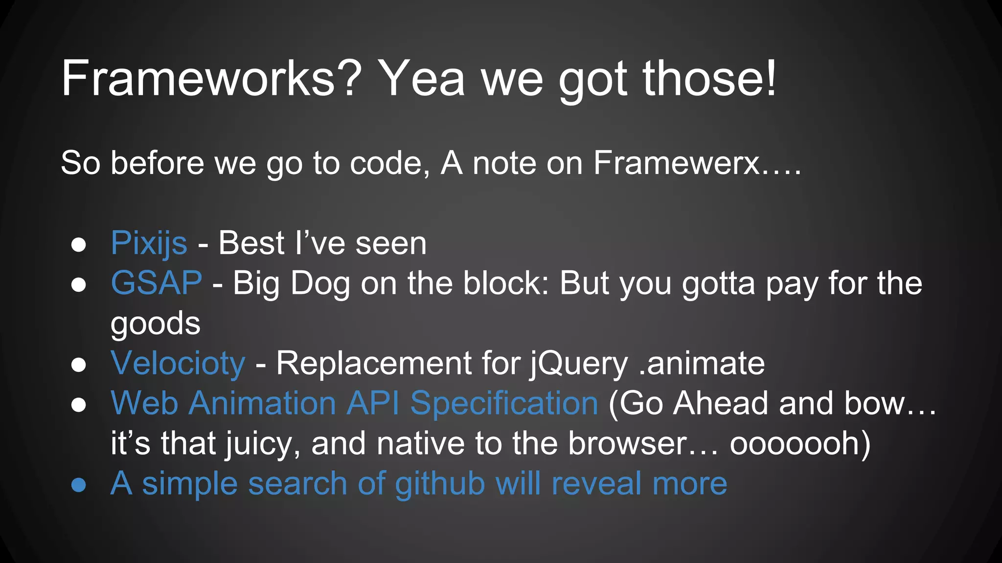 Frameworks? Yea we got those!
So before we go to code, A note on Framewerx….
● Pixijs - Best I’ve seen
● GSAP - Big Dog on the block: But you gotta pay for the
goods
● Velocioty - Replacement for jQuery .animate
● Web Animation API Specification (Go Ahead and bow…
it’s that juicy, and native to the browser… ooooooh)
● A simple search of github will reveal more
 