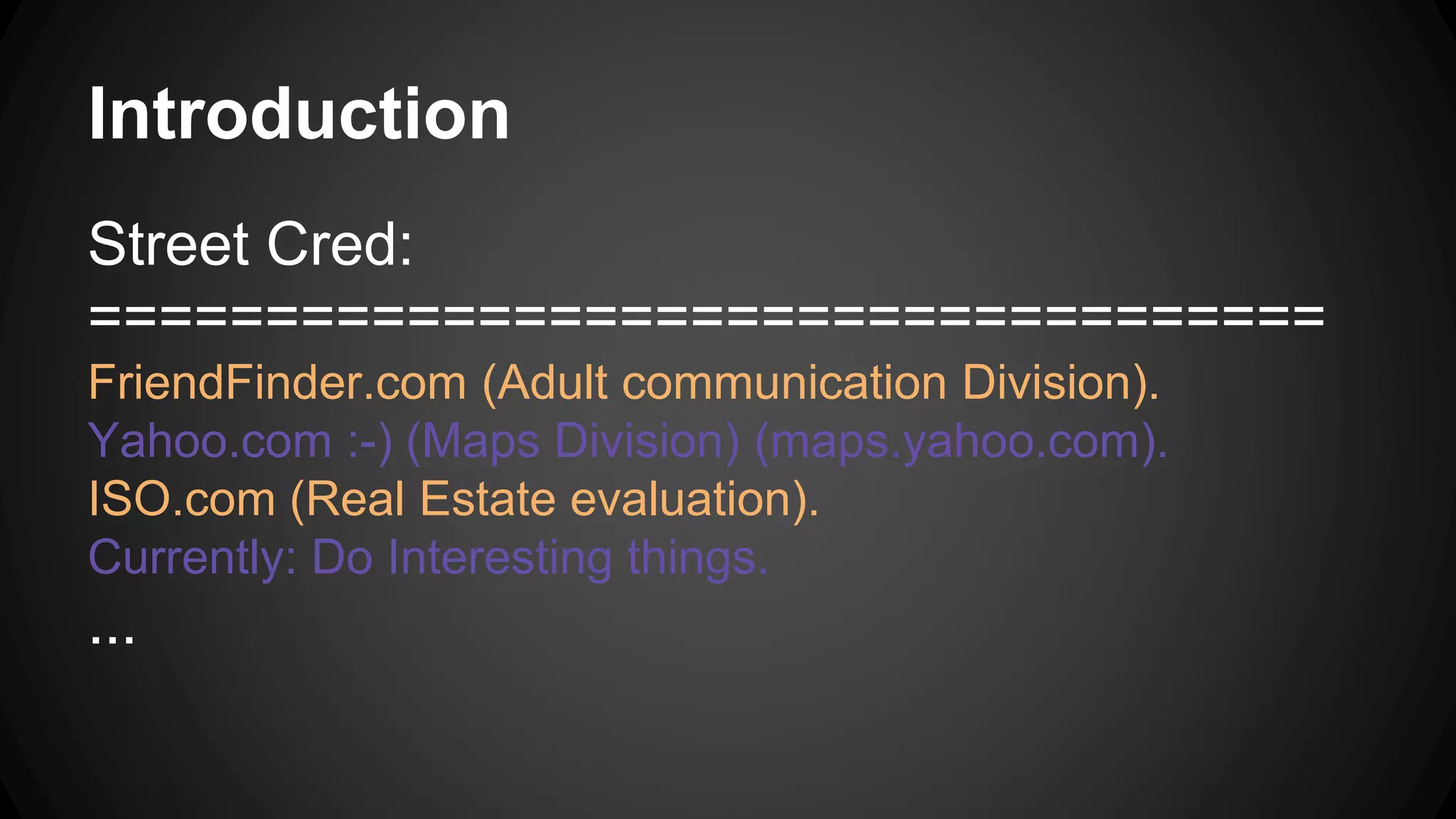 Introduction
Street Cred:
===================================
FriendFinder.com (Adult communication Division).
Yahoo.com :-) (Maps Division) (maps.yahoo.com).
ISO.com (Real Estate evaluation).
Currently: Do Interesting things.
...
 