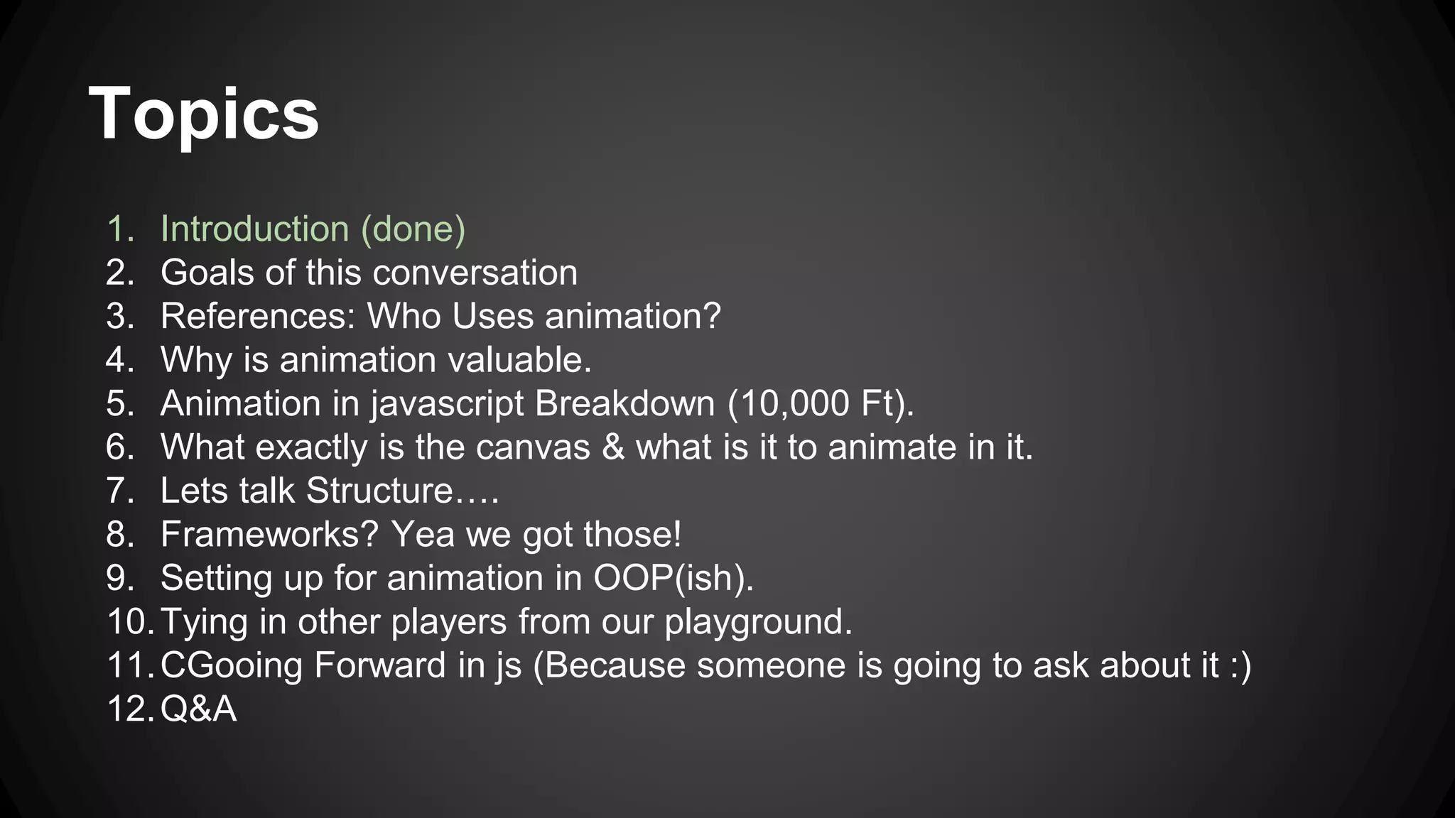 Topics
1. Introduction (done)
2. Goals of this conversation
3. References: Who Uses animation?
4. Why is animation valuable.
5. Animation in javascript Breakdown (10,000 Ft).
6. What exactly is the canvas & what is it to animate in it.
7. Lets talk Structure….
8. Frameworks? Yea we got those!
9. Setting up for animation in OOP(ish).
10.Tying in other players from our playground.
11.CGooing Forward in js (Because someone is going to ask about it :)
12.Q&A
 