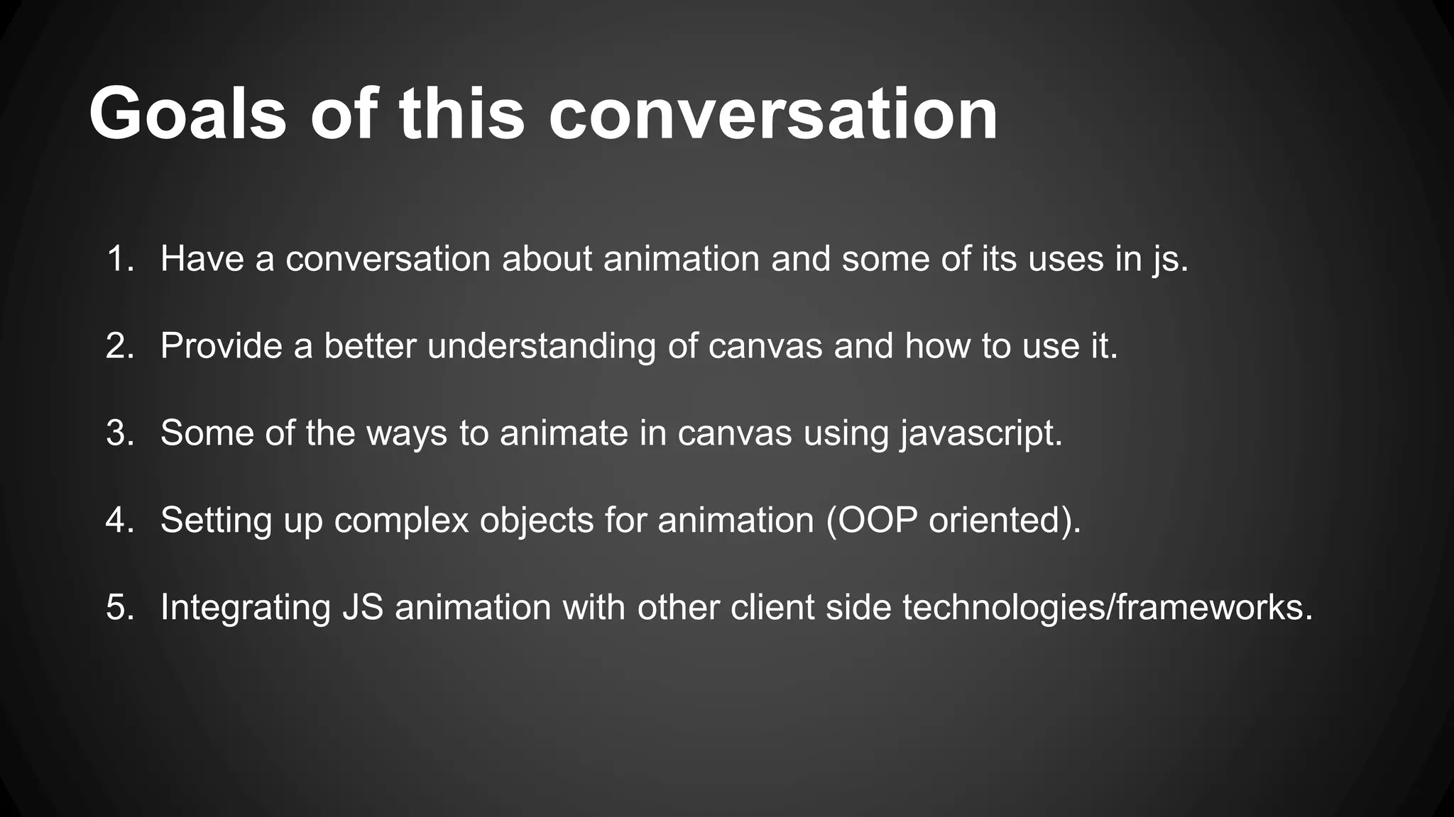 Goals of this conversation
1. Have a conversation about animation and some of its uses in js.
2. Provide a better understanding of canvas and how to use it.
3. Some of the ways to animate in canvas using javascript.
4. Setting up complex objects for animation (OOP oriented).
5. Integrating JS animation with other client side technologies/frameworks.
 