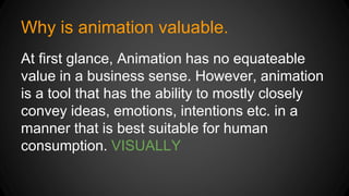 Why is animation valuable.
At first glance, Animation has no equateable
value in a business sense. However, animation
is a tool that has the ability to mostly closely
convey ideas, emotions, intentions etc. in a
manner that is best suitable for human
consumption. VISUALLY
 