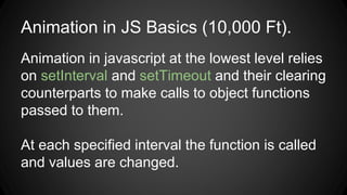 Animation in JS Basics (10,000 Ft).
Animation in javascript at the lowest level relies
on setInterval and setTimeout and their clearing
counterparts to make calls to object functions
passed to them.
At each specified interval the function is called
and values are changed.
 