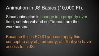 Animation in JS Basics (10,000 Ft).
Since animation is change in a property over
time, setInterval and setTimeout are the
workhorses.
Because this is POJO you can apply this
concept to any obj, property, attr that you have
access to in JS.
 