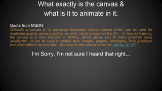 What exactly is the canvas &
what is it to animate in it.
Quote from MSDN:
“Officially a canvas is "a resolution-dependent bitmap canvas which can be used for
rendering graphs, game graphics, or other visual images on the fly". In layman's terms,
the canvas is a new element in HTML5, which allows you to draw graphics using
JavaScript. It can be used to render text, images, graphs, rectangles, lines gradients
and other effects dynamically. Drawing on the canvas is via the canvas 2D API.”
I’m Sorry, I’m not sure I heard that right...
 