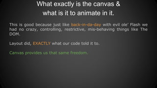 What exactly is the canvas &
what is it to animate in it.
This is good because just like back-in-da-day with evil ole’ Flash we
had no crazy, controlling, restrictive, mis-behaving things like The
DOM.
Layout did, EXACTLY what our code told it to.
Canvas provides us that same freedom.
 