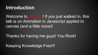 Introduction
Welcome to BocaJS! If you just walked in, this
talk is on Animation in Javascript applied to
canvas (and a little more)!
Thanks for having me guys! You Rock!
Keeping Knowledge Free!!!
 