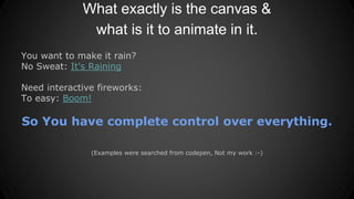 What exactly is the canvas &
what is it to animate in it.
You want to make it rain?
No Sweat: It's Raining
Need interactive fireworks:
To easy: Boom!
So You have complete control over everything.
(Examples were searched from codepen, Not my work :-)
 