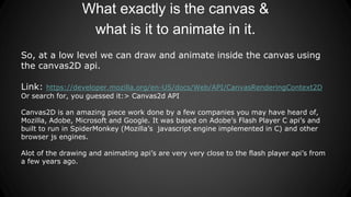 What exactly is the canvas &
what is it to animate in it.
So, at a low level we can draw and animate inside the canvas using
the canvas2D api.
Link: https://developer.mozilla.org/en-US/docs/Web/API/CanvasRenderingContext2D
Or search for, you guessed it:> Canvas2d API
Canvas2D is an amazing piece work done by a few companies you may have heard of,
Mozilla, Adobe, Microsoft and Google. It was based on Adobe’s Flash Player C api’s and
built to run in SpiderMonkey (Mozilla’s javascript engine implemented in C) and other
browser js engines.
Alot of the drawing and animating api’s are very very close to the flash player api’s from
a few years ago.
 