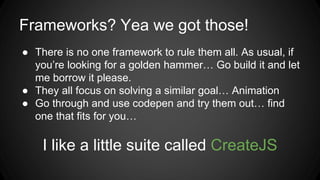 Frameworks? Yea we got those!
● There is no one framework to rule them all. As usual, if
you’re looking for a golden hammer… Go build it and let
me borrow it please.
● They all focus on solving a similar goal… Animation
● Go through and use codepen and try them out… find
one that fits for you…
I like a little suite called CreateJS
 