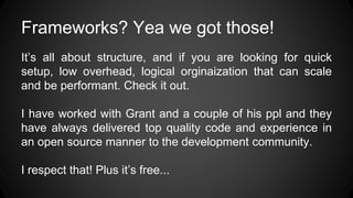 Frameworks? Yea we got those!
It’s all about structure, and if you are looking for quick
setup, low overhead, logical orginaization that can scale
and be performant. Check it out.
I have worked with Grant and a couple of his ppl and they
have always delivered top quality code and experience in
an open source manner to the development community.
I respect that! Plus it’s free...
 