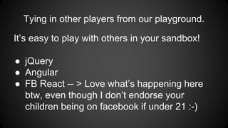 Tying in other players from our playground.
It’s easy to play with others in your sandbox!
● jQuery
● Angular
● FB React -- > Love what’s happening here
btw, even though I don’t endorse your
children being on facebook if under 21 :-)
 