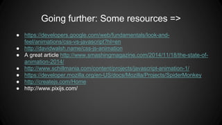Going further: Some resources =>
● https://developers.google.com/web/fundamentals/look-and-
feel/animations/css-vs-javascript?hl=en
● http://davidwalsh.name/css-js-animation
● A great article http://www.smashingmagazine.com/2014/11/18/the-state-of-
animation-2014/
● http://www.schillmania.com/content/projects/javascript-animation-1/
● https://developer.mozilla.org/en-US/docs/Mozilla/Projects/SpiderMonkey
● http://createjs.com/Home
● http://www.pixijs.com/
 