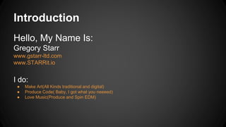 Introduction
Hello, My Name Is:
Gregory Starr
www.gstarr-ltd.com
www.STARRit.io
I do:
● Make Art(All Kinds traditional and digital)
● Produce Code( Baby, I got what you neeeed)
● Love Music(Produce and Spin EDM)
 