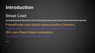 Introduction
Street Cred:
===================================
FriendFinder.com (Adult communication Division).
Yahoo.com :-) (Maps Division) (maps.yahoo.com).
ISO.com (Real Estate evaluation).
Currently: Do Interesting things.
...
 