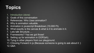Topics
1. Introduction (done)
2. Goals of this conversation
3. References: Who Uses animation?
4. Why is animation valuable.
5. Animation in javascript Breakdown (10,000 Ft).
6. What exactly is the canvas & what is it to animate in it.
7. Lets talk Structure….
8. Frameworks? Yea we got those!
9. Setting up for animation in OOP(ish).
10.Tying in other players from our playground.
11.CGooing Forward in js (Because someone is going to ask about it :)
12.Q&A
 
