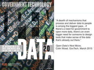 12
12
“A dearth of mechanisms that
process and deliver data to people
is among the biggest gaps…if
there’s a need for government to
open more data, there’s an even
bigger need for someone to design
tools that make sense of the data
that’s already out there.”
Open Data’s Next Move,
Colin Wood, GovTech, March 2015
 