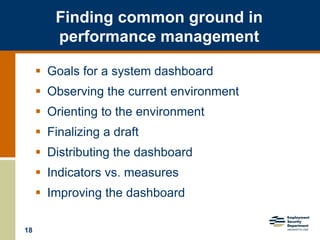 18
Finding common ground in
performance management
 Goals for a system dashboard
 Observing the current environment
 Orienting to the environment
 Finalizing a draft
 Distributing the dashboard
 Indicators vs. measures
 Improving the dashboard
 
