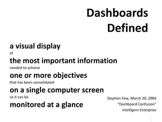 32
32
Dashboards
Defined
a visual display
of
the most important information
needed to achieve
one or more objectives
that has been consolidated
on a single computer screen
so it can be
monitored at a glance
Stephen Few, March 20, 2004
“Dashboard Confusion”
Intelligent Enterprise
 