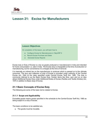 265
Lesson 21: Excise for Manufacturers
Excise duty or Duty of Excise is a tax on goods produced or manufactured in India and intended
for home consumption i.e, sale in India. The Excise duty is chargeable at the time of production or
manufacturing, but for convenience it is charged at the time of removal.
It is basically an indirect tax on the manufacturer or producer which is passed on to the ultimate
consumer. The levy and collection of duty of Excise is provided under authority of the Central
Excise Act, 1944 at the rates specified under Central Excise Tariff Act, 1985. The duty is
commonly referred to as the Basic Excise Duty. Certain items like fibre, yarn and so on also
attract Additional Excise Duty under Additional Duties of Excise (Textiles and Textile Articles) Act,
1975 in addition to Basic duty of Excise.
21.1 Basic Concepts of Excise Duty
The following are some of the basic terms related to Excise.
21.1.1 Scope and Applicability
Excisable goods means goods specified in the schedule to the Central Excise Tariff Act, 1985 as
being subject to a duty of excise.
The basic conditions to be satisfied are,
The goods must be movable.
Lesson Objectives
On completion of this lesson, you will learn how to
Configure Excise for Manufacturers in Tally.ERP 9
Record Excise Purchase and Sales
Generate Excise Reports
 