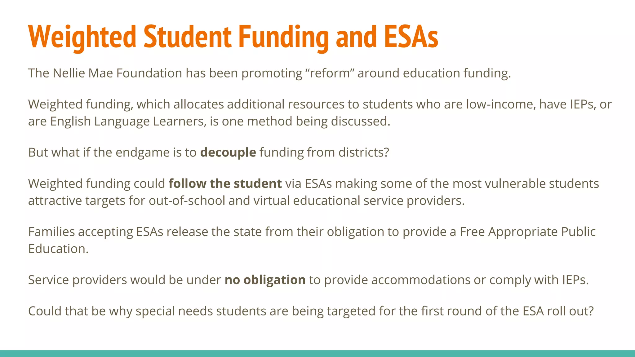 Weighted Student Funding and ESAs
The Nellie Mae Foundation has been promoting “reform” around education funding.
Weighted funding, which allocates additional resources to students who are low-income, have IEPs, or
are English Language Learners, is one method being discussed.
But what if the endgame is to decouple funding from districts?
Weighted funding could follow the student via ESAs making some of the most vulnerable students
attractive targets for out-of-school and virtual educational service providers.
Families accepting ESAs release the state from their obligation to provide a Free Appropriate Public
Education.
Service providers would be under no obligation to provide accommodations or comply with IEPs.
Could that be why special needs students are being targeted for the first round of the ESA roll out?
 