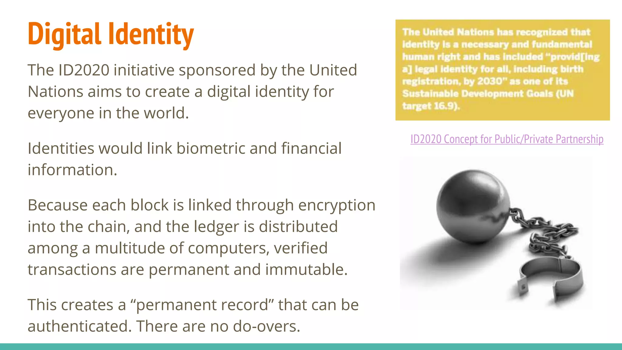Digital Identity
The ID2020 initiative sponsored by the United
Nations aims to create a digital identity for
everyone in the world.
Identities would link biometric and financial
information.
Because each block is linked through encryption
into the chain, and the ledger is distributed
among a multitude of computers, verified
transactions are permanent and immutable.
This creates a “permanent record” that can be
authenticated. There are no do-overs.
ID2020 Concept for Public/Private Partnership
 