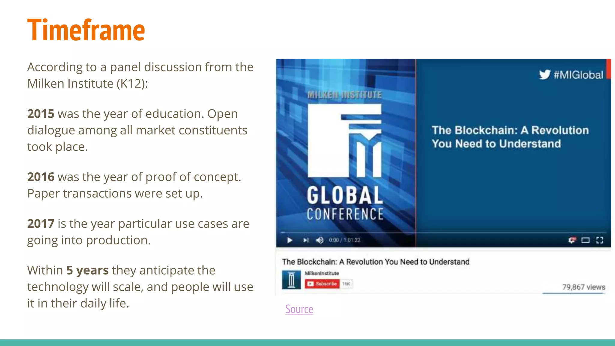 Timeframe
According to a panel discussion from the
Milken Institute (K12):
2015 was the year of education. Open
dialogue among all market constituents
took place.
2016 was the year of proof of concept.
Paper transactions were set up.
2017 is the year particular use cases are
going into production.
Within 5 years they anticipate the
technology will scale, and people will use
it in their daily life. Source
 