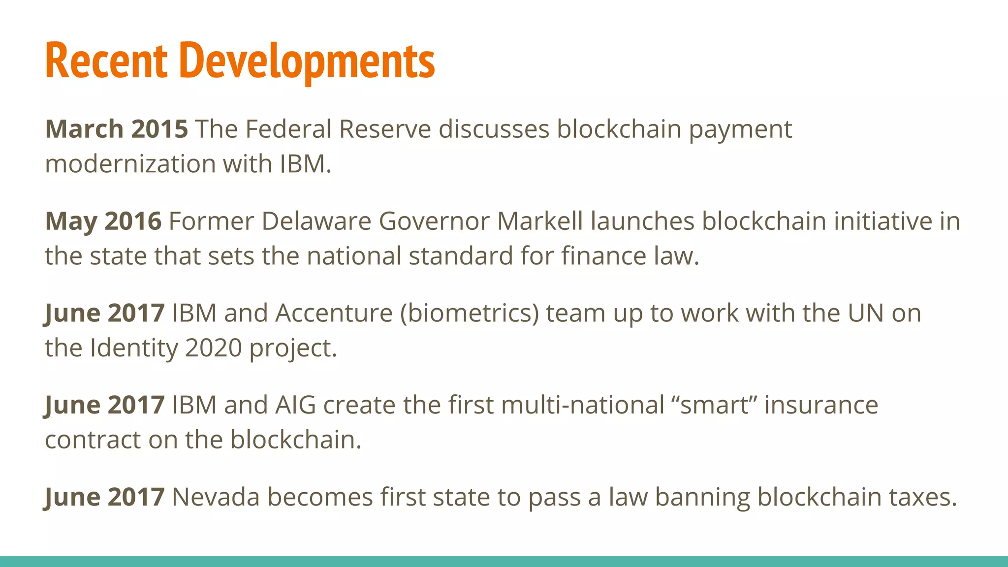 Recent Developments
March 2015 The Federal Reserve discusses blockchain payment
modernization with IBM.
May 2016 Former Delaware Governor Markell launches blockchain initiative in
the state that sets the national standard for finance law.
June 2017 IBM and Accenture (biometrics) team up to work with the UN on
the Identity 2020 project.
June 2017 IBM and AIG create the first multi-national “smart” insurance
contract on the blockchain.
June 2017 Nevada becomes first state to pass a law banning blockchain taxes.
 