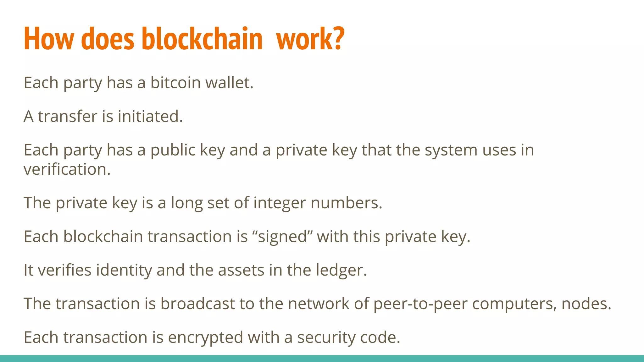 How does blockchain work?
Each party has a bitcoin wallet.
A transfer is initiated.
Each party has a public key and a private key that the system uses in
verification.
The private key is a long set of integer numbers.
Each blockchain transaction is “signed” with this private key.
It verifies identity and the assets in the ledger.
The transaction is broadcast to the network of peer-to-peer computers, nodes.
Each transaction is encrypted with a security code.
 