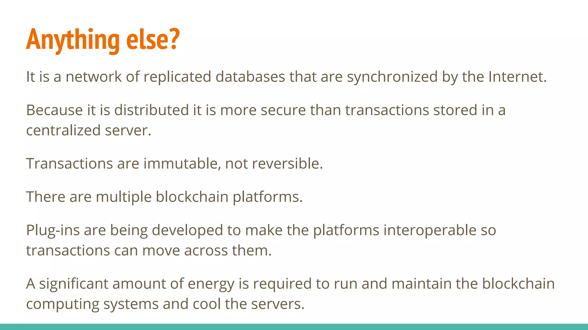 Anything else?
It is a network of replicated databases that are synchronized by the Internet.
Because it is distributed it is more secure than transactions stored in a
centralized server.
Transactions are immutable, not reversible.
There are multiple blockchain platforms.
Plug-ins are being developed to make the platforms interoperable so
transactions can move across them.
A significant amount of energy is required to run and maintain the blockchain
computing systems and cool the servers.
 