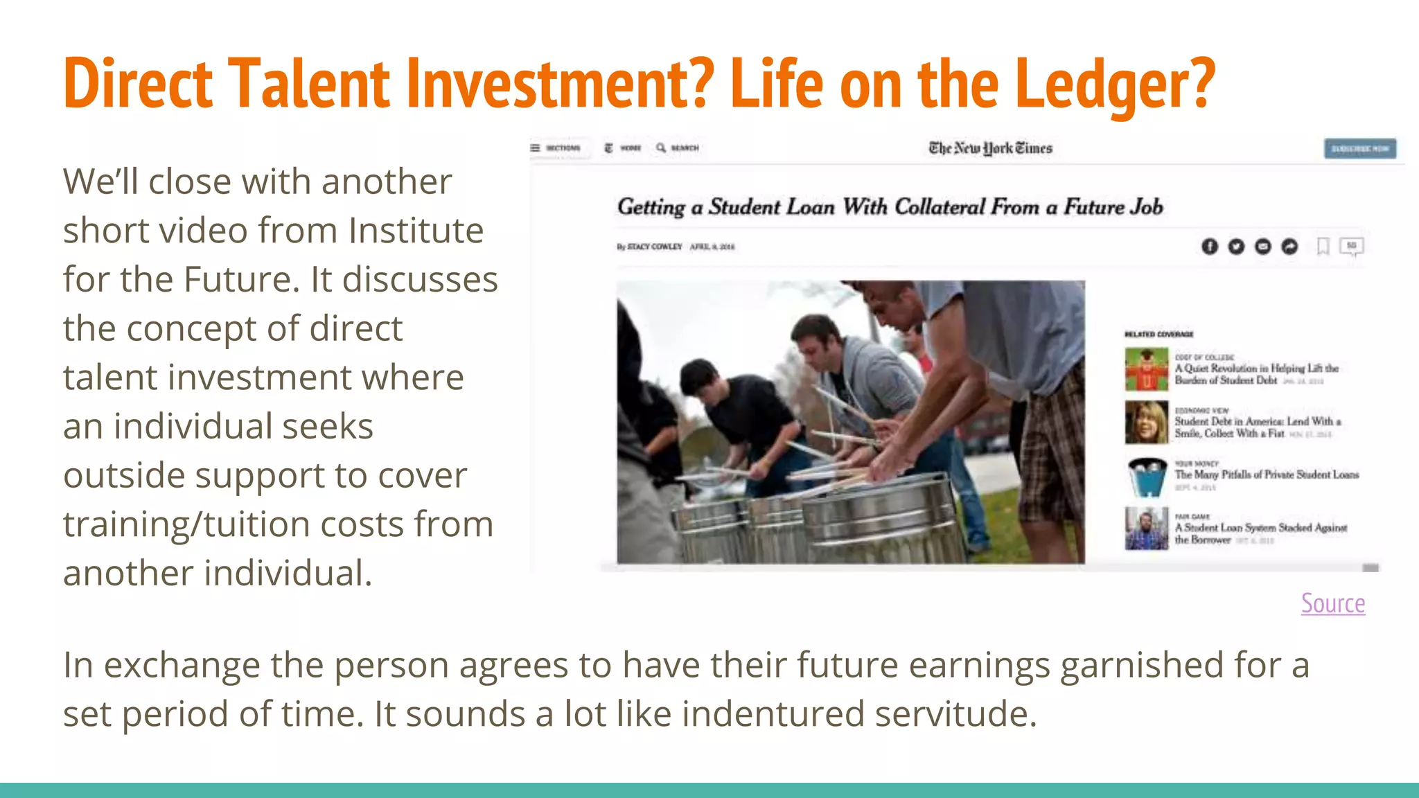 Direct Talent Investment? Life on the Ledger?
We’ll close with another
short video from Institute
for the Future. It discusses
the concept of direct
talent investment where
an individual seeks
outside support to cover
training/tuition costs from
another individual.
In exchange the person agrees to have their future earnings garnished for a
set period of time. It sounds a lot like indentured servitude.
Source
 