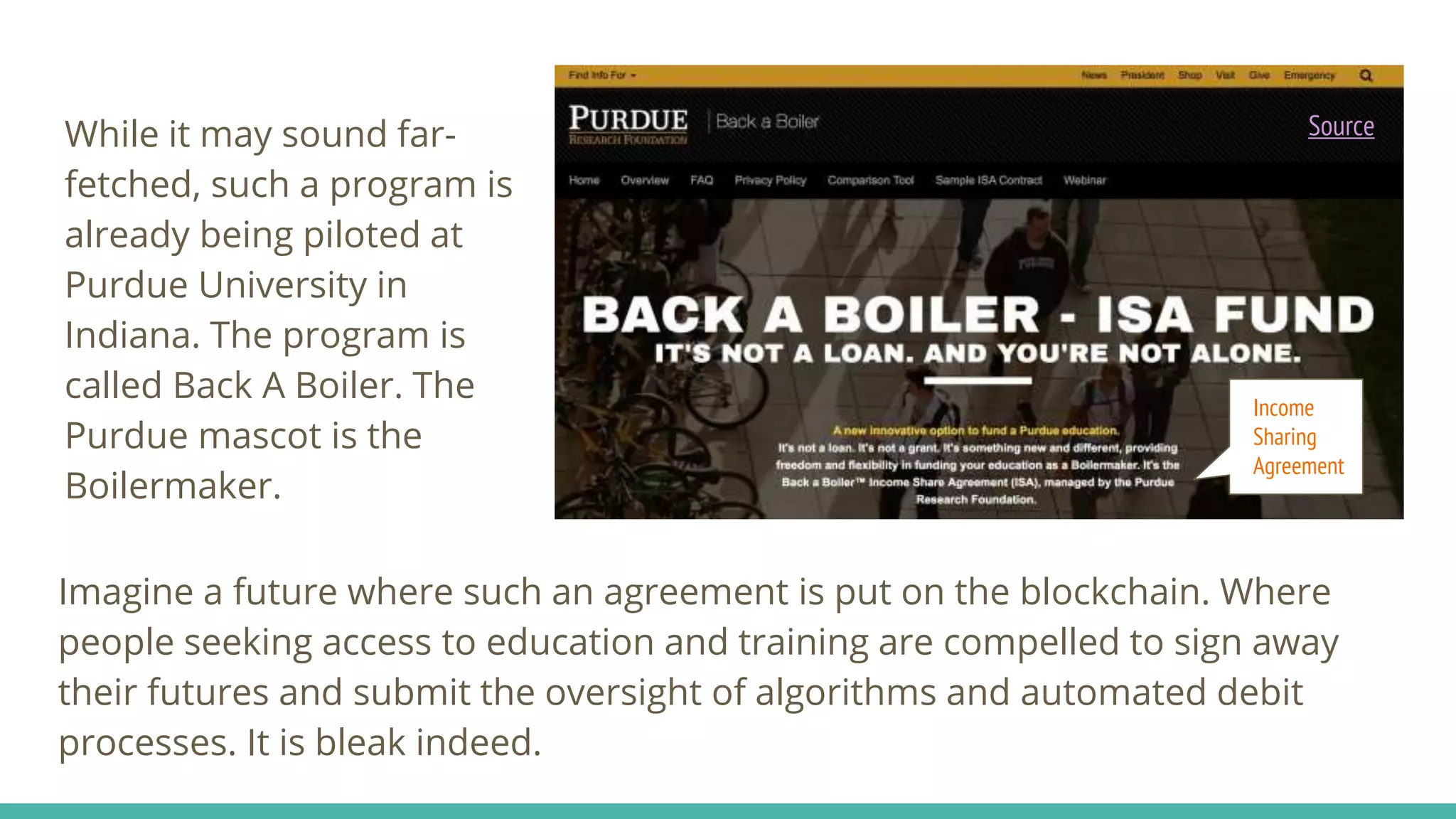 While it may sound far-
fetched, such a program is
already being piloted at
Purdue University in
Indiana. The program is
called Back A Boiler. The
Purdue mascot is the
Boilermaker.
Imagine a future where such an agreement is put on the blockchain. Where
people seeking access to education and training are compelled to sign away
their futures and submit the oversight of algorithms and automated debit
processes. It is bleak indeed.
Source
Income
Sharing
Agreement
 