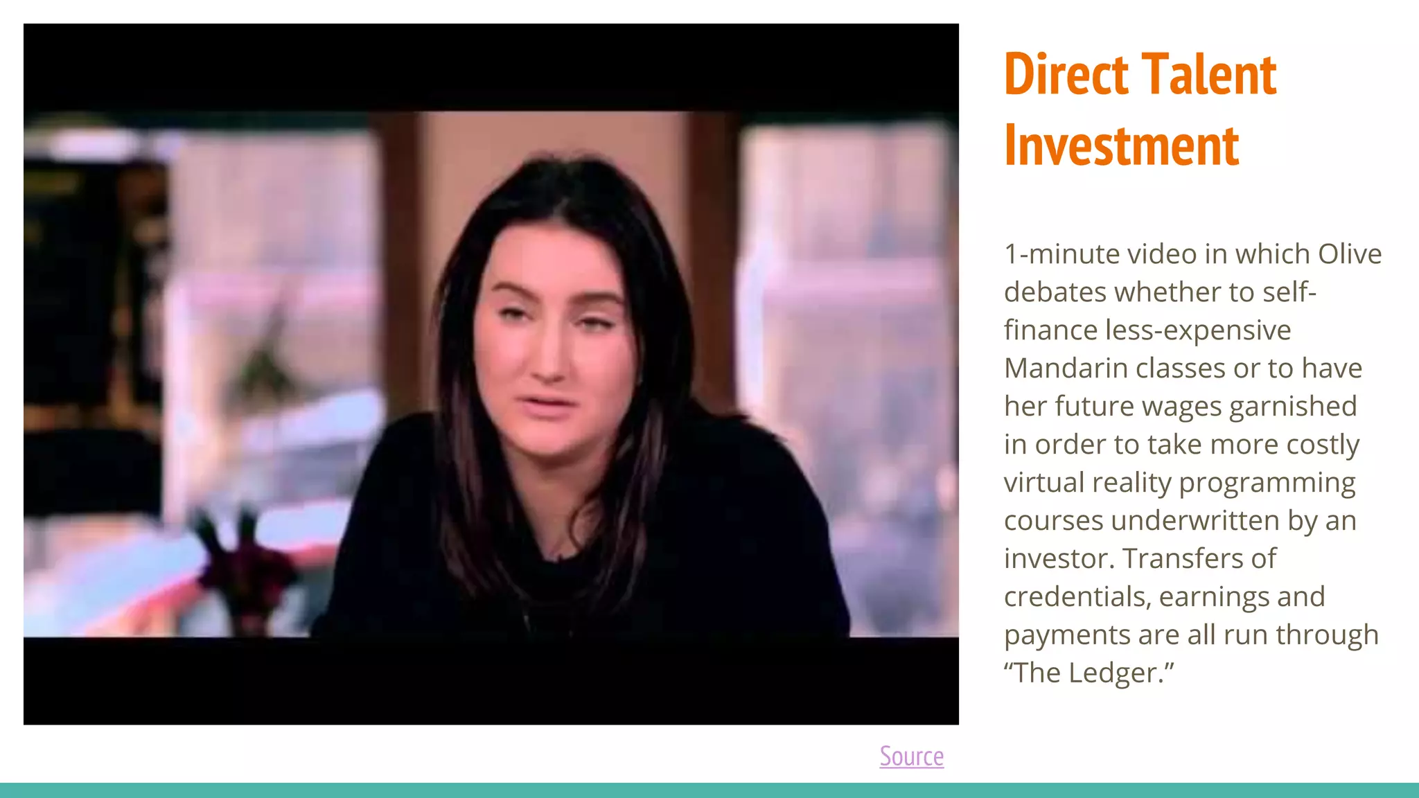 Direct Talent
Investment
1-minute video in which Olive
debates whether to self-
finance less-expensive
Mandarin classes or to have
her future wages garnished
in order to take more costly
virtual reality programming
courses underwritten by an
investor. Transfers of
credentials, earnings and
payments are all run through
“The Ledger.”
Source
 