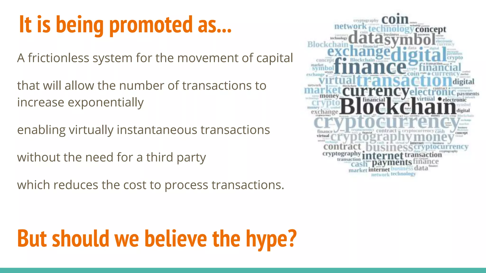 It is being promoted as...
A frictionless system for the movement of capital
that will allow the number of transactions to
increase exponentially
enabling virtually instantaneous transactions
without the need for a third party
which reduces the cost to process transactions.
But should we believe the hype?
 