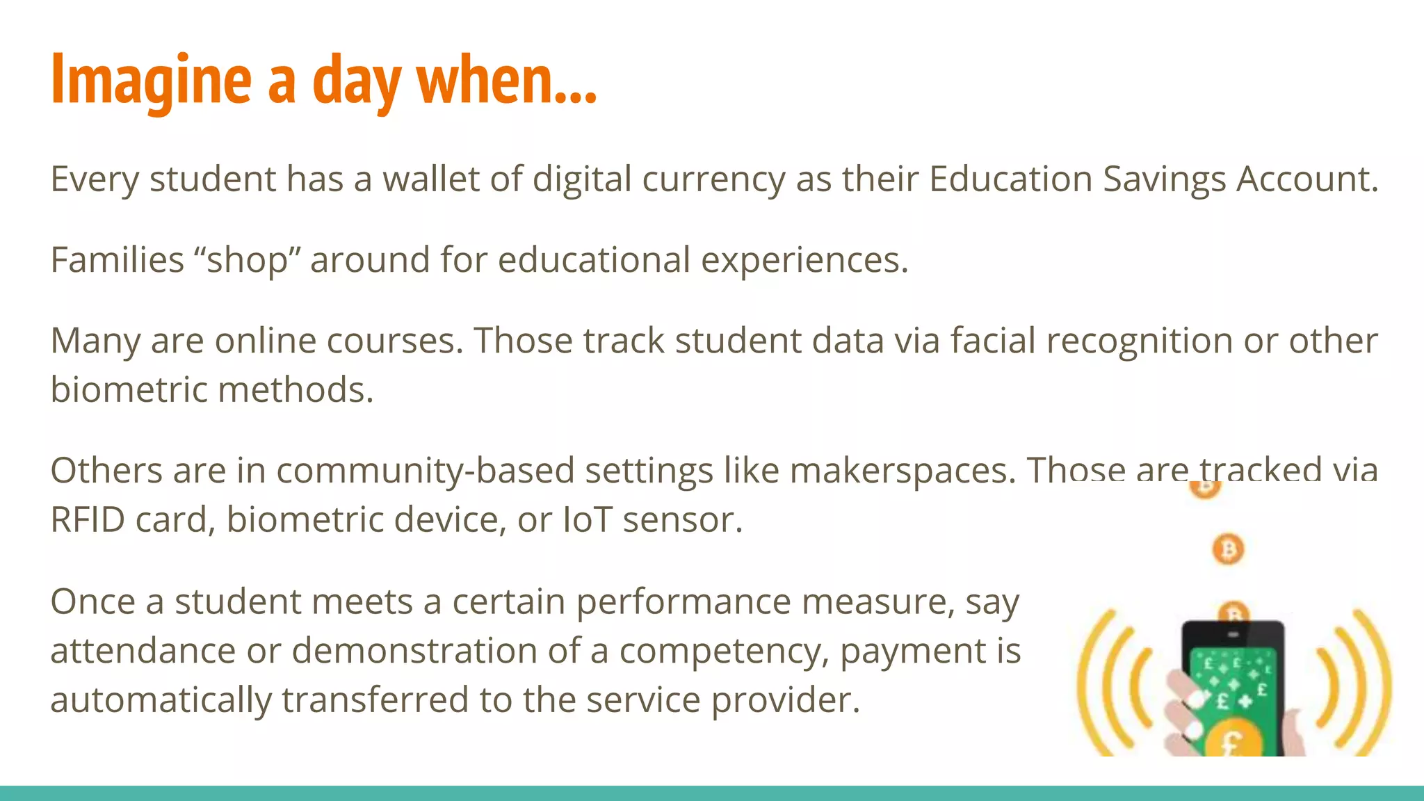 Imagine a day when...
Every student has a wallet of digital currency as their Education Savings Account.
Families “shop” around for educational experiences.
Many are online courses. Those track student data via facial recognition or other
biometric methods.
Others are in community-based settings like makerspaces. Those are tracked via
RFID card, biometric device, or IoT sensor.
Once a student meets a certain performance measure, say
attendance or demonstration of a competency, payment is
automatically transferred to the service provider.
 